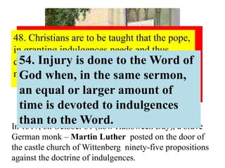 94. Christians should be exhorted to be diligent in 
following Christ, their Head, through penalties, 
death and hell. And thus be confident of entering 
into heaven through many tribulations rather than 
through the false security of peace. Acts 
14:22 
48. Christians are to be taught that the pope, 
in granting indulgences,needs and thus 
desires their devout prayer more than their 
money. 
54. Injury is done to the Word of 
God when, in the same sermon, 
an equal or larger amount of 
time is devoted to indulgences 
than to the Word. 
In 1517, on October 31 (now Halloween Day), a brave 
German monk – Martin Luther posted on the door of 
the castle church of Wittenberg ninety-five propositions 
against the doctrine of indulgences. 
 