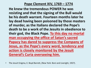 Pope Clement XIV, 1769 – 1774 
He knew the tremendous POWER he was 
resisting and that the signing of the Bull would 
be his death warrant. Fourteen months later he 
lay dead having been poisoned by those masters 
of murder, as the Italians declared the Pope’s 
death to be a work of the Jesuits in obedience to 
their god, the Black Pope. To this day no mortal 
man occupying the office of Satan’s sacred 
Papacy has dared to suppress the Company of 
Jesus, as the Pope’s every word, tendency and 
action is closely monitored by the Jesuit 
General’s Curia overseeing him. 
• The Jesuit Enigma, E. Boyd Barrett, (New York: Boni and Liveright, 1927). 
 