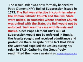 The Jesuit Order was now formally banned by 
Pope Clement XIV’s Bull of Suppression issued in 
1773. The Bull was effective in countries where 
the Roman Catholic Church and the Civil State 
were united. In countries where another Church 
was united with the State, the Bull would not be 
enforced. Such was the case with Prussia and 
Russia. Since Pope Clement XIV’s Bull of 
Suppression would not be enforced in Russia, 
the Jesuits sought and received admittance and 
protection there. In spite of the fact that Peter 
the Great had expelled the Jesuits during his 
reign in 1719, Catherine the Great freely 
readmitted them once again in 1773. Jesuit other infoPrussia.docx 
 