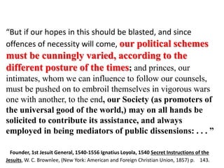 “[Jesuit Adam] Weishaupt established the 
Illuminati specifically to be a front 
organization behind which the Jesuits 
could hide. After being [formally] 
abolished by [Pope] Clement XIV in 1773, 
the Jesuits used the Illuminati and other 
organizations to carry out their 
operations. Thus, the front organizations 
would be blamed for the trouble caused 
by the Jesuits.” 
“But if our hopes in this should be blasted, and since 
offences of necessity will come, our political schemes 
must be cunningly varied, according to the 
different posture of the times; and princes, our 
intimates, whom we can influence to follow our counsels, 
must be pushed on to embroil themselves in vigorous wars 
one with another, to the end, our Society (as promoters of 
the universal good of the world,) may on all hands be 
solicited to contribute its assistance, and always 
employed in being mediators of public dissensions: . . . ” 
(The Enemy Unmasked; 2004; Page 23) 
Jesuits or Society of Jesus 11.docx Jesuits or Society of Jesus 12.docx 
Founder, 1st Jesuit General, 1540-1556 Ignatius Loyola, 1540 Secret Instructions of the 
Jesuits, W. C. Brownlee, (New York: American and Foreign Christian Union, 1857) p. 143. 
 
