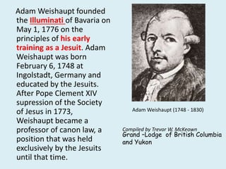 Adam Weishaupt founded 
the Illuminati of Bavaria on 
May 1, 1776 on the 
principles of his early 
training as a Jesuit. Adam 
Weishaupt was born 
February 6, 1748 at 
Ingolstadt, Germany and 
educated by the Jesuits. 
After Pope Clement XIV 
supression of the Society 
of Jesus in 1773, 
Weishaupt became a 
professor of canon law, a 
position that was held 
exclusively by the Jesuits 
until that time. 
Adam Weishaupt (1748 - 1830) 
Compiled by Trevor W. McKeown 
Grand –Lodge of British Columbia 
and Yukon 
 