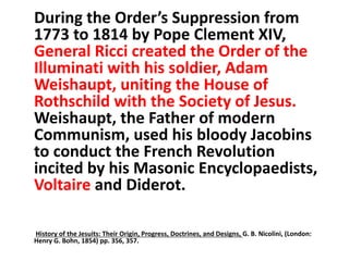 During the Order’s Suppression from 
1773 to 1814 by Pope Clement XIV, 
General Ricci created the Order of the 
Illuminati with his soldier, Adam 
Weishaupt, uniting the House of 
Rothschild with the Society of Jesus. 
Weishaupt, the Father of modern 
Communism, used his bloody Jacobins 
to conduct the French Revolution 
incited by his Masonic Encyclopaedists, 
Voltaire and Diderot. 
History of the Jesuits: Their Origin, Progress, Doctrines, and Designs, G. B. Nicolini, (London: 
Henry G. Bohn, 1854) pp. 356, 357. 
 