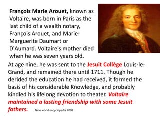 François Marie Arouet, known as 
Voltaire, was born in Paris as the 
last child of a wealth notary, 
François Arouet, and Marie- 
Marguerite Daumart or 
D'Aumard. Voltaire's mother died 
when he was seven years old. 
At age nine, he was sent to the Jesuit Collège Louis-le- 
Grand, and remained there until 1711. Though he 
derided the education he had received, it formed the 
basis of his considerable Knowledge, and probably 
kindled his lifelong devotion to theater. Voltaire 
maintained a lasting friendship with some Jesuit 
fathers. New world encyclopedia 2008 
 