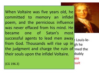 François Marie Arouet, known as 
When Voltaire, Voltaire was born was in Paris five as years the 
old, he 
committed last child of a wealth to memory notary, 
an infidel 
poem, François and Arouet, the and pernicious Marie- 
influence 
Marguerite Daumart or 
was never effaced from his mind. He 
D'Aumard. Voltaire's mother died 
became when he was one seven of years Satan's old. 
most 
At successful age nine, he agents was sent to to lead the Jesuit men Collège away 
Louis-le- 
from Grand, God. and remained Thousands there will until rise 1711. up Though in 
he 
derided the judgment the education and charge he had received, the ruin it of 
formed the 
their basis of souls his considerable upon the infidel Knowledge, Voltaire. 
and probably 
kindled his lifelong devotion to theater. Voltaire 
{maintained CG 196.3} 
a lasting friendship with some Jesuit 
fathers. 
 