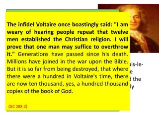 François Marie Arouet, known as 
When Voltaire, Voltaire was born was in Paris five as years the 
old, he 
committed last child of a wealth to memory notary, 
an infidel 
poem, François and Arouet, the and pernicious Marie- 
influence 
Marguerite Daumart or 
was D'Aumard. never Voltaire's effaced mother from his died 
mind. He 
became when he was one seven of years Satan's old. 
most 
At successful age nine, he agents was sent to to lead the Jesuit men Collège away 
Louis-le- 
Grand, from God. and remained Thousands there will until rise 1711. up Though in 
he 
derided the judgment the education and charge he had received, the ruin it of 
formed the 
their basis of souls his considerable upon the infidel Knowledge, Voltaire. 
and probably 
kindled his lifelong devotion to theater. Voltaire 
maintained a lasting friendship with some Jesuit 
fathers. 
The infidel Voltaire once boastingly said: "I am 
weary of hearing people repeat that twelve 
men established the Christian religion. I will 
prove that one man may suffice to overthrow 
it." Generations have passed since his death. 
Millions have joined in the war upon the Bible. 
But it is so far from being destroyed, that where 
there were a hundred in Voltaire's time, there 
are now ten thousand, yes, a hundred thousand 
copies of the book of God. 
{CG 196.3} 
{GC 288.2} 
 