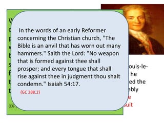 François Marie Arouet, known as 
When Voltaire, Voltaire was born was in Paris five as years the 
old, he 
committed last child of a wealth The In infidel the words Voltaire to notary, 
once of memory an boastingly early Reformer 
said: an "I am infidel 
weary of 
poem, François hearing Arouet, concerning and people repeat the and Marie- 
the Christian that pernicious twelve men church, established influence 
"The 
the 
Marguerite Christian religion. Daumart I will prove or 
that one man may suffice to 
was overthrow Bible never is it." an effaced Generations anvil that D'Aumard. Voltaire's mother from have has passed worn his since mind. out his many 
died 
death. 
He 
became Millions hammers." have one joined Saith in the of the war Lord: upon Satan's the "No Bible. weapon 
But it is so 
when far from he was seven years old. 
most 
that is being formed destroyed, against that where thee there shall 
were a hundred 
successful At age in Voltaire's time, agents there prosper; nine, he and was every sent are to now to lead ten the thousand, Jesuit men yes, away 
a 
hundred thousand copies of tongue the book of that God 
shall 
Collège Louis-le- 
Grand, from God. and remained Thousands there will rise up in 
rise against thee in judgment until 1711. thou shalt 
Though he 
derided the condemn." judgment the education Isaiah and 54:charge he 17. 
had received, the ruin it of 
formed the 
basis their of {GC souls his considerable 288.2} 
upon the infidel Knowledge, Voltaire. 
and probably 
kindled his lifelong devotion to theater. Voltaire 
maintained {CG 196.3} 
a lasting friendship with some Jesuit 
fathers. 
 
