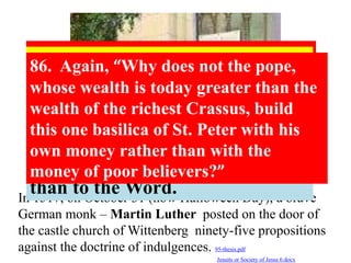 94. Christians should be exhorted to be diligent in 
following Christ, their Head, through penalties, 
death and hell. And thus be confident of entering 
into heaven through many tribulations rather than 
through the false security of peace. Acts 
14:22 
48. Christians are to be taught that the pope, 
in granting indulgences,needs and thus 
desires their devout prayer more than their 
money. 
86. Again, “Why does not the pope, 
whose wealth is today greater than the 
wealth of the richest Crassus, build 
this one basilica of St. Peter with his 
own money rather than with the 
money of poor believers?” 
54. Injury is done to the Word of 
God when, in the same sermon, 
an equal or larger amount of 
time is devoted to indulgences 
than to the Word. 
In 1517, on October 31 (now Halloween Day), a brave 
German monk – Martin Luther posted on the door of 
the castle church of Wittenberg ninety-five propositions 
against the doctrine of indulgences. 95-thesis.pdf 
Jesuits or Society of Jesus 6.docx 
 