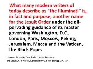 What many modern writers of 
today describe as “the Illuminati” is, 
in fact and purpose, another name 
for the Jesuit Order under the all-pervading 
guidance of its master 
governing Washington, D.C., 
London, Paris, Moscow, Peking, 
Jerusalem, Mecca and the Vatican, 
the Black Pope. 
History of the Jesuits: Their Origin, Progress, Doctrines, 
and Designs, G. B. Nicolini, (London: Henry G. Bohn, 1854) pp. 356, 357. 
 