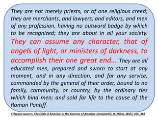 They They are had not merely not been priests, suppressed, or of one however, religious creed; 
for 
they fifty are years, merchants, before and the lawyers, waning and influence editors, and of 
men 
of Popery any profession, and Despotism having no required outward their badge useful 
by which 
to be recognized; they are about in all your society. 
labors, to resist the light of Democratic liberty, 
They and the can Pope assume [Pius VII] any simultaneously character, that with 
of 
angels the formation of light, of or the ministers Holy Alliance, of darkness, revived the 
to 
accomplish order of the their Jesuits one in all great their end… power…They they are are 
all 
educated a secret men, society, prepared a sort and of Masonic sworn to order, start with 
at any 
moment, super added and in features any direction, of revolting and for odiousness, 
any service, 
commanded by the general of their order, bound to no 
and a thousand times more dangerous. 
family, community, or country, by the ordinary ties 
which bind men; and sold for life to the cause of the 
Roman Pontiff. 
J.Wayne Laurens, The Crisis in America: or the Enemies of America Unmasked(G. D. Miller, 1855): 265--267 
 