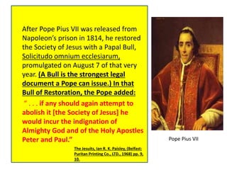 After Pope Pius VII was released from 
Napoleon’s prison in 1814, he restored 
the Society of Jesus with a Papal Bull, 
Solicitudo omnium ecclesiarum, 
promulgated on August 7 of that very 
year. (A Bull is the strongest legal 
document a Pope can issue.) In that 
Bull of Restoration, the Pope added: 
“ . . . if any should again attempt to 
abolish it [the Society of Jesus] he 
would incur the indignation of 
Almighty God and of the Holy Apostles 
Peter and Paul.” 
The Jesuits, Ian R. K. Paisley, (Belfast: 
Puritan Printing Co., LTD., 1968) pp. 9, 
10. 
Pope Pius VII 
 