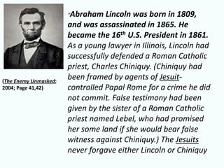 “Abraham Lincoln was born in 1809, 
and was assassinated in 1865. He 
became the 16th U.S. President in 1861. 
As a young lawyer in Illinois, Lincoln had 
successfully defended a Roman Catholic 
priest, Charles Chiniquy. (Chiniquy had 
been framed by agents of Jesuit-controlled 
Papal Rome for a crime he did 
not commit. False testimony had been 
given by the sister of a Roman Catholic 
priest named Lebel, who had promised 
her some land if she would bear false 
witness against Chiniquy.) The Jesuits 
never forgave either Lincoln or Chiniquy 
(The Enemy Unmasked; 
2004; Page 41,42) 
 