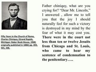 Father chiniquy, what are you 
crying for? “Dear Mr. Lincoln,” 
I answered , allow me to tell 
you that the joy I should 
naturally feel for such a victory 
is destroyed in my mind by the 
fear of what it may cost you. 
There were in the court not 
less than ten or twelve Jesuits 
from Chicago and St. Louis, 
who came to hear my 
sentence of condemnation to 
the penitentiary….. 
Fifty Years in the Church of Rome, 
Charles Chiniquy, (Grand Rapids, 
Michigan: Baker Book House, 1968; 
originally published in 1886) pp. 493, 
501, 506. 
 