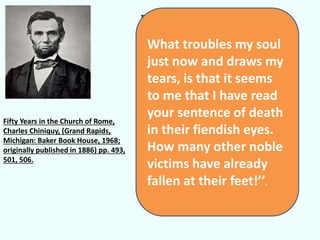 Father chiniquy, what are you 
crying for? “Dear Mr. Lincoln,” 
I answered , allow me to tell 
you that the joy I should 
naturally feel for such a victory 
is destroyed in my mind by the 
fear of what it may cost you. 
There were in the court not less 
than ten or twelve Jesuits from 
Chicago and St. Louis, who 
came to hear my sentence of 
condemnation to the 
penitentiary….. 
Fifty Years in the Church of Rome, 
Charles Chiniquy, (Grand Rapids, 
Michigan: Baker Book House, 1968; 
originally published in 1886) pp. 493, 
501, 506. 
What troubles my soul 
just now and draws my 
tears, is that it seems 
to me that I have read 
your sentence of death 
in their fiendish eyes. 
How many other noble 
victims have already 
fallen at their feet!’’. 
 