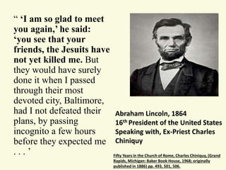 “ ‘I am so glad to meet 
you again,’ he said: 
‘you see that your 
friends, the Jesuits have 
not yet killed me. But 
they would have surely 
done it when I passed 
through their most 
devoted city, Baltimore, 
had I not defeated their 
plans, by passing 
incognito a few hours 
before they expected me 
. . . ’ Fifty Years in the Church of Rome, Charles Chiniquy, (Grand 
Abraham Lincoln, 1864 
16th President of the United States 
Speaking with, Ex-Priest Charles 
Chiniquy 
Rapids, Michigan: Baker Book House, 1968; originally 
published in 1886) pp. 493, 501, 506. 
 