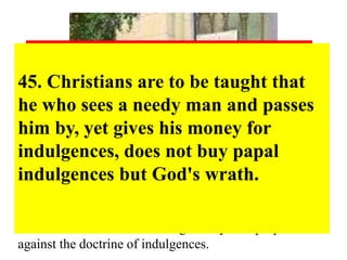 94. Christians should be exhorted to be diligent in 
following Christ, their Head, through penalties, 
death and hell. And thus be confident of entering 
into heaven through many tribulations rather than 
through the false security of peace. Acts 
14:22 
48. Christians are to be taught that the pope, 
in granting indulgences,needs and thus 
desires their devout prayer more than their 
money. 
86. Again, “Why does not the pope, 
whose wealth is today greater than the 
wealth of the richest Crassus, build 
this one basilica of St. Peter with his 
own money rather than with the 
money of poor believers?” 
45. Christians are to be taught that 
he who sees a needy man and passes 
him by, yet gives his money for 
indulgences, does not buy papal 
indulgences but God's wrath. 
54. Injury is done to the Word of 
God when, in the same sermon, 
an equal or larger amount of 
time is devoted to indulgences 
than to the Word. 
In 1517, on October 31 (now Halloween Day), a brave 
German monk – Martin Luther posted on the door of 
the castle church of Wittenberg ninety-five propositions 
against the doctrine of indulgences. 
 