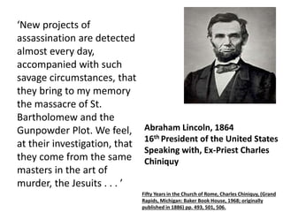 ‘New projects of 
assassination are detected 
almost every day, 
accompanied with such 
savage circumstances, that 
they bring to my memory 
the massacre of St. 
Bartholomew and the 
Gunpowder Plot. We feel, 
at their investigation, that 
they come from the same 
masters in the art of 
murder, the Jesuits . . . ’ 
Abraham Lincoln, 1864 
16th President of the United States 
Speaking with, Ex-Priest Charles 
Chiniquy 
Fifty Years in the Church of Rome, Charles Chiniquy, (Grand 
Rapids, Michigan: Baker Book House, 1968; originally 
published in 1886) pp. 493, 501, 506. 
 