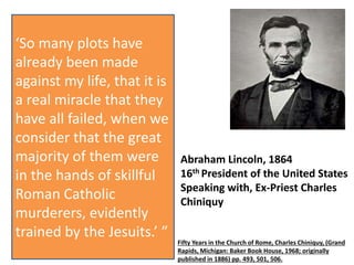 ‘New projects of 
assassination are detected 
almost every day, 
accompanied with such 
savage circumstances, that 
they bring to my memory 
the massacre of St. 
Bartholomew and the 
Gunpowder Plot. We feel, 
at their investigation, that 
they come from the same 
masters in the art of 
murder, the Jesuits . . . ’ 
Abraham Lincoln, 1864 
16th President of the United States 
Speaking with, Ex-Priest Charles 
Chiniquy 
Fifty Years in the Church of Rome, Charles Chiniquy, (Grand 
Rapids, Michigan: Baker Book House, 1968; originally 
published in 1886) pp. 493, 501, 506. 
‘So many plots have 
already been made 
against my life, that it is 
a real miracle that they 
have all failed, when we 
consider that the great 
majority of them were 
in the hands of skillful 
Roman Catholic 
murderers, evidently 
trained by the Jesuits.’ ” 
 