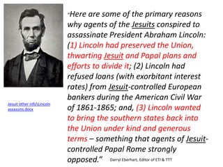 “Here are some of the primary reasons 
why agents of the Jesuits conspired to 
assassinate President Abraham Lincoln: 
(1) Lincoln had preserved the Union, 
thwarting Jesuit and Papal plans and 
efforts to divide it; (2) Lincoln had 
refused loans (with exorbitant interest 
rates) from Jesuit-controlled European 
bankers during the American Civil War 
of 1861-1865; and, (3) Lincoln wanted 
to bring the southern states back into 
the Union under kind and generous 
terms – something that agents of Jesuit-controlled 
Papal Rome strongly 
opposed.” Darryl Eberhart, Editor of ETI & TTT 
Jesuit other infoLincoln 
assassins.docx 
 