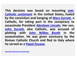 This decision was based on mounting anti- 
Catholic sentiment in the United States, fueled 
by the conviction and hanging of Mary Surratt, a 
Catholic, for taking part in the conspiracy to 
assassinate President Abraham Lincoln. Her son, 
John Surratt, also Catholic, was accused of 
plotting with John Wilkes Booth in the 
assassination. He was given sanctuary by the 
Roman Catholic Church and fled to Italy where 
he served as a Papal Zouave. 
• Jesuit other infoLincoln assassins.docx 
 