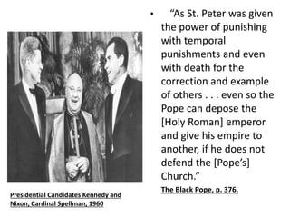 • “As St. Peter was given 
the power of punishing 
with temporal 
punishments and even 
with death for the 
correction and example 
of others . . . even so the 
Pope can depose the 
[Holy Roman] emperor 
and give his empire to 
another, if he does not 
defend the [Pope’s] 
Church.” 
The Black Pope, p. 376. 
Presidential Candidates Kennedy and 
Nixon, Cardinal Spellman, 1960 
 
