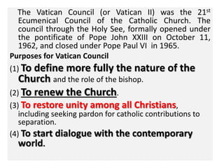 The Vatican Council (or Vatican II) was the 21st 
Ecumenical Council of the Catholic Church. The 
council through the Holy See, formally opened under 
the pontificate of Pope John XXIII on October 11, 
1962, and closed under Pope Paul VI in 1965. 
Purposes for Vatican Council 
(1) To define more fully the nature of the 
Church and the role of the bishop. 
(2) To renew the Church. 
(3) To restore unity among all Christians, 
including seeking pardon for catholic contributions to 
separation. 
(4) To start dialogue with the contemporary 
world. 
 
