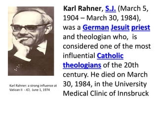 Karl Rahner, S.J. (March 5, 
1904 – March 30, 1984), 
was a German Jesuit priest 
and theologian who, is 
considered one of the most 
influential Catholic 
theologians of the 20th 
century. He died on March 
30, 1984, in the University 
Medical Clinic of Innsbruck 
Karl Rahner: a strong influence at 
Vatican II - ICI, June 1, 1974 
 