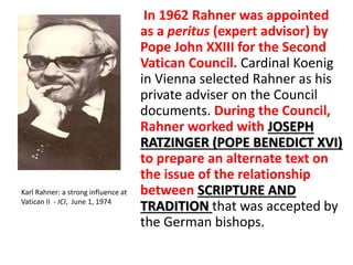 In 1962 Rahner was appointed 
as a peritus (expert advisor) by 
Pope John XXIII for the Second 
Vatican Council. Cardinal Koenig 
in Vienna selected Rahner as his 
private adviser on the Council 
documents. During the Council, 
Rahner worked with JOSEPH 
RATZINGER (POPE BENEDICT XVI) 
to prepare an alternate text on 
the issue of the relationship 
between SCRIPTURE AND 
TRADITION that was accepted by 
the German bishops. 
Karl Rahner: a strong influence at 
Vatican II - ICI, June 1, 1974 
 