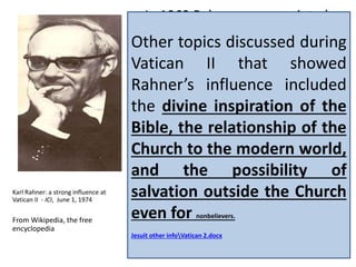 In 1962 Rahner was appointed as 
a peritus (expert advisor) by Pope 
John XXIII for the Second Vatican 
Council. Cardinal Koenig in Vienna 
selected Rahner as his private 
adviser on the Council 
documents. During the Council, 
Rahner worked with Joseph 
Ratzinger (Pope Benedict XVI) to 
prepare an alternate text on the 
issue of the relationship 
between Scripture and Tradition 
that was accepted by the German 
bishops. 
Karl Rahner: a strong influence at 
Vatican II - ICI, June 1, 1974 
From Wikipedia, the free 
encyclopedia 
Other topics discussed during 
Vatican II that showed 
Rahner’s influence included 
the divine inspiration of the 
Bible, the relationship of the 
Church to the modern world, 
and the possibility of 
salvation outside the Church 
even for nonbelievers. 
Jesuit other infoVatican 2.docx 
 