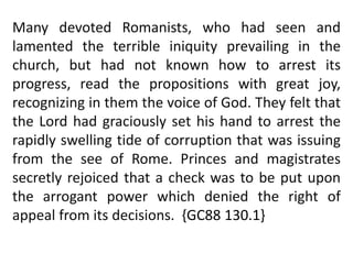Many devoted Romanists, who had seen and 
lamented the terrible iniquity prevailing in the 
church, but had not known how to arrest its 
progress, read the propositions with great joy, 
recognizing in them the voice of God. They felt that 
the Lord had graciously set his hand to arrest the 
rapidly swelling tide of corruption that was issuing 
from the see of Rome. Princes and magistrates 
secretly rejoiced that a check was to be put upon 
the arrogant power which denied the right of 
appeal from its decisions. {GC88 130.1} 
 