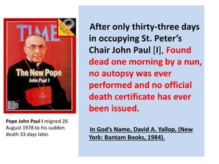 After only thirty-three days 
in occupying St. Peter’s 
Chair John Paul [I], Found 
dead one morning by a nun, 
no autopsy was ever 
performed and no official 
death certificate has ever 
been issued. 
In God’s Name, David A. Yallop, (New 
York: Bantam Books, 1984). 
Pope John Paul I reigned 26 
August 1978 to his sudden 
death 33 days later. 
 