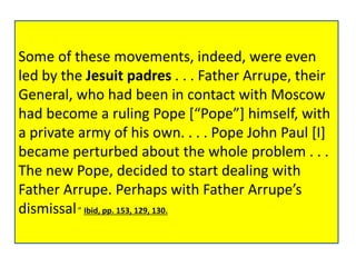 • “ . . . John Paul [I], had said that, the 
Some following of these morning movements, he indeed, was going were to even 
read 
led personally by the Jesuit to padres Father . . . Arrupe, Father Arrupe, the Jesuit 
their 
General, General, who a had document been in contact which with Moscow 
he had 
had written become himself. a ruling Pope Although [“Pope”] he himself, did with 
not 
a private reveal army its of his nature, own. . . . his Pope companions 
John Paul [I] 
became guessed, perturbed it had about something the whole to problem do with 
. . . 
Liberation Theology . . . the Jesuits, 
The behind new Pope, the decided whole to start movement dealing with 
of 
Father Liberation Arrupe. Perhaps Theology, with Father were Arrupe’s 
supporting 
dismissal.” ever more Ibid, pp. openly, 153, 129, 130. 
Communist guerrillas. 
• Ibid, pp. 153, 129, 130. 
 