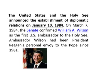 The United States and the Holy See 
announced the establishment of diplomatic 
relations on January 10, 1984. On March 7, 
1984, the Senate confirmed William A. Wilson 
as the first U.S. ambassador to the Holy See. 
Ambassador Wilson had been President 
Reagan's personal envoy to the Pope since 
1981. 
 