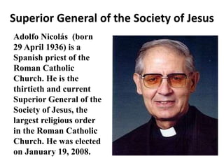 Superior General of the Society of Jesus 
Adolfo Nicolás (born 
29 April 1936) is a 
Spanish priest of the 
Roman Catholic 
Church. He is the 
thirtieth and current 
Superior General of the 
Society of Jesus, the 
largest religious order 
in the Roman Catholic 
Church. He was elected 
on January 19, 2008. 
 