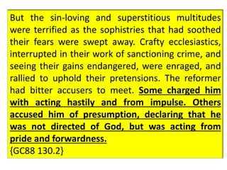 Many devoted Romanists, who had seen and 
lamented the terrible iniquity prevailing in the 
church, but had not known how to arrest its 
progress, read the propositions with great joy, 
recognizing in them the voice of God. They felt that 
the Lord had graciously set his hand to arrest the 
rapidly swelling tide of corruption that was issuing 
from the see of Rome. Princes and magistrates 
secretly rejoiced that a check was to be put upon 
the arrogant power which denied the right of 
appeal from its decisions. {GC88 130.1} 
But the sin-loving and superstitious multitudes 
were terrified as the sophistries that had soothed 
their fears were swept away. Crafty ecclesiastics, 
interrupted in their work of sanctioning crime, and 
seeing their gains endangered, were enraged, and 
rallied to uphold their pretensions. The reformer 
had bitter accusers to meet. Some charged him 
with acting hastily and from impulse. Others 
accused him of presumption, declaring that he 
was not directed of God, but was acting from 
pride and forwardness. 
{GC88 130.2} 
 