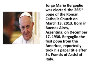 Jorge Mario Bergoglio 
was elected the 266th 
pope of the Roman 
Catholic Church on 
March 13, 2013. Born in 
Buenos Aires, 
Argentina, on December 
17, 1936. Bergoglio the 
first pope from the 
Americas, reportedly 
took his papal title after 
St. Francis of Assisi of 
Italy. 
 