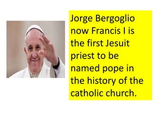 Jorge Bergoglio 
now Francis I is 
the first Jesuit 
priest to be 
named pope in 
the history of the 
catholic church. 
 