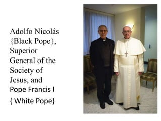 Adolfo Nicolás 
{Black Pope}, 
Superior 
General of the 
Society of 
Jesus, and 
Pope Francis I 
{ White Pope} 
 