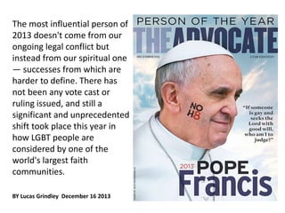 The most influential person of 
2013 doesn't come from our 
ongoing legal conflict but 
instead from our spiritual one 
— successes from which are 
harder to define. There has 
not been any vote cast or 
ruling issued, and still a 
significant and unprecedented 
shift took place this year in 
how LGBT people are 
considered by one of the 
world's largest faith 
communities. 
BY Lucas Grindley December 16 2013 
 