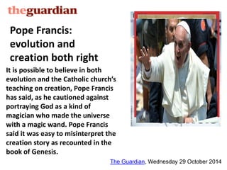 Pope Francis: 
evolution and 
creation both right 
It is possible to believe in both 
evolution and the Catholic church’s 
teaching on creation, Pope Francis 
has said, as he cautioned against 
portraying God as a kind of 
magician who made the universe 
with a magic wand. Pope Francis 
said it was easy to misinterpret the 
creation story as recounted in the 
book of Genesis. 
The Guardian, Wednesday 29 October 2014 
 