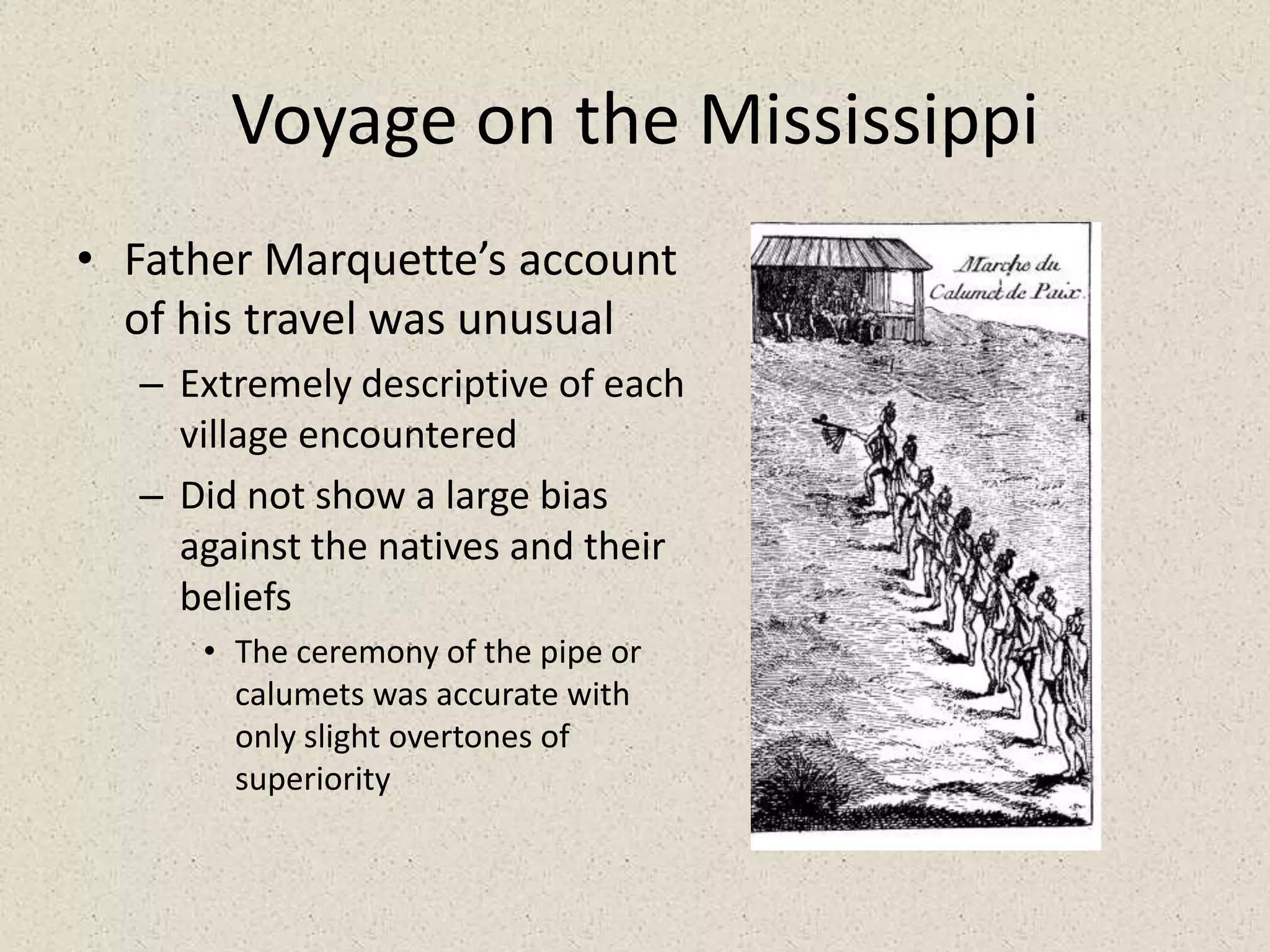 Voyage on the MississippiFather Marquette’s account of his travel was unusualExtremely descriptive of each village encounteredDid not show a large bias against the natives and their beliefsThe ceremony of the pipe or calumets was accurate with only slight overtones of superiority