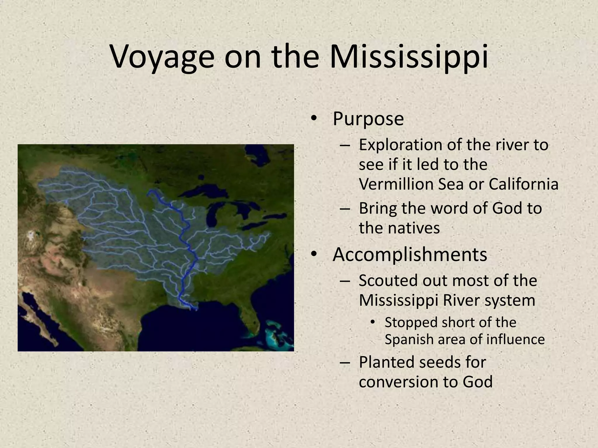 Voyage on the MississippiPurposeExploration of the river to see if it led to the Vermillion Sea or CaliforniaBring the word of God to the nativesAccomplishmentsScouted out most of the Mississippi River systemStopped short of the Spanish area of influencePlanted seeds for conversion to God 