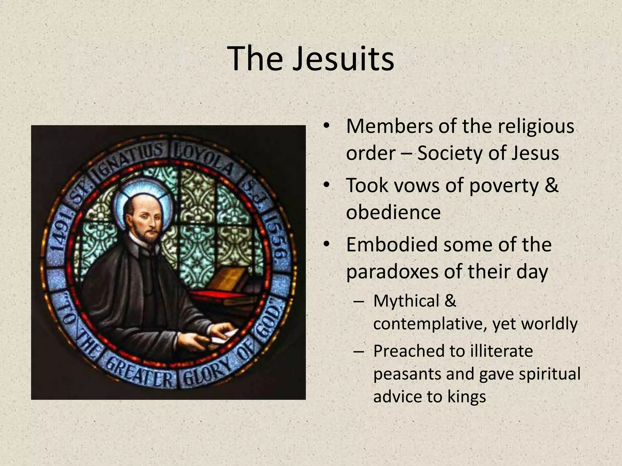 The JesuitsMembers of the religious order – Society of JesusTook vows of poverty & obedienceEmbodied some of the paradoxes of their dayMythical & contemplative, yet worldlyPreached to illiterate peasants and gave spiritual advice to kings