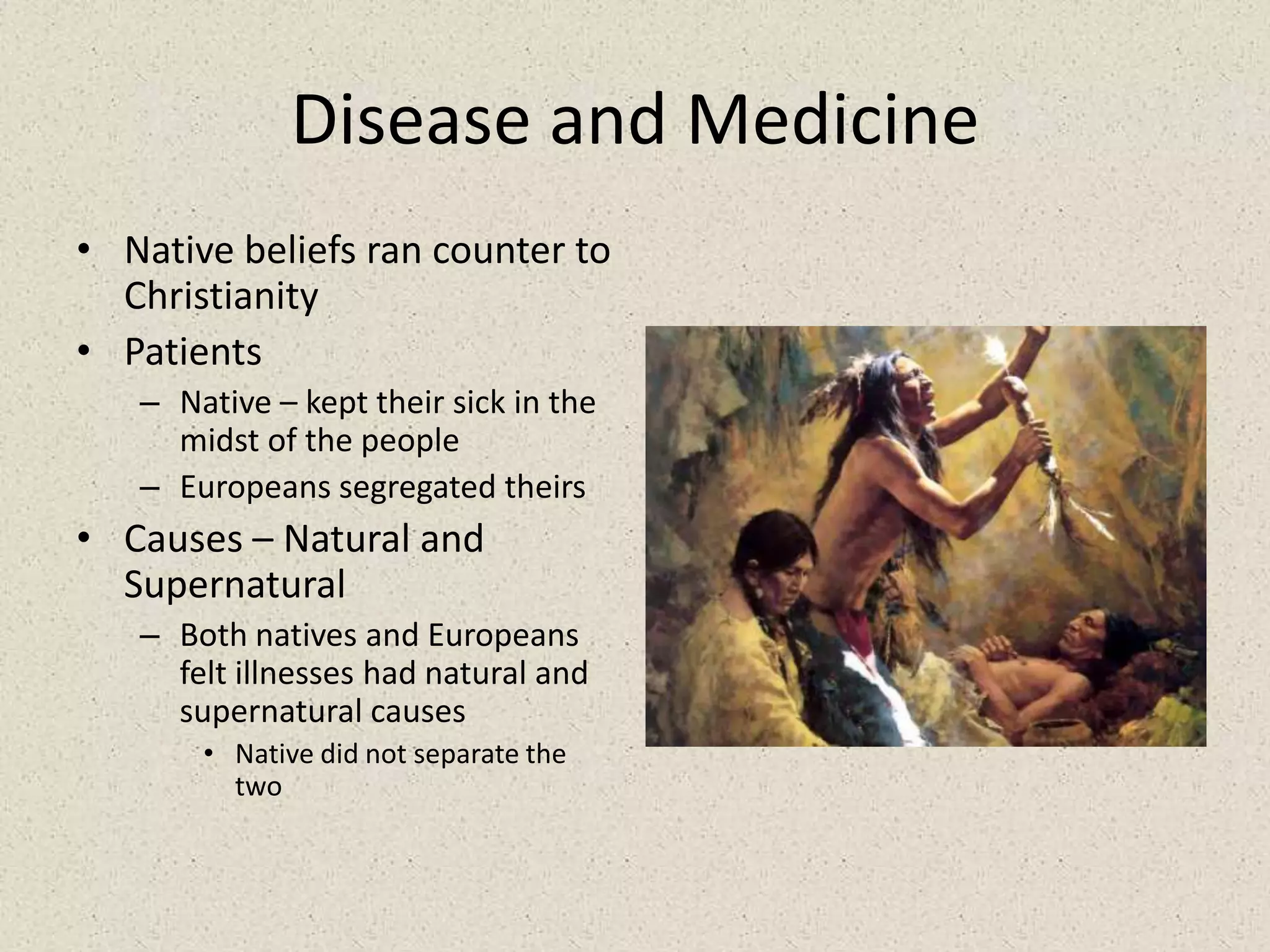 Disease and MedicineNative beliefs ran counter to ChristianityPatientsNative – kept their sick in the midst of the peopleEuropeans segregated theirsCauses – Natural and SupernaturalBoth natives and Europeans felt illnesses had natural and supernatural causesNative did not separate the two