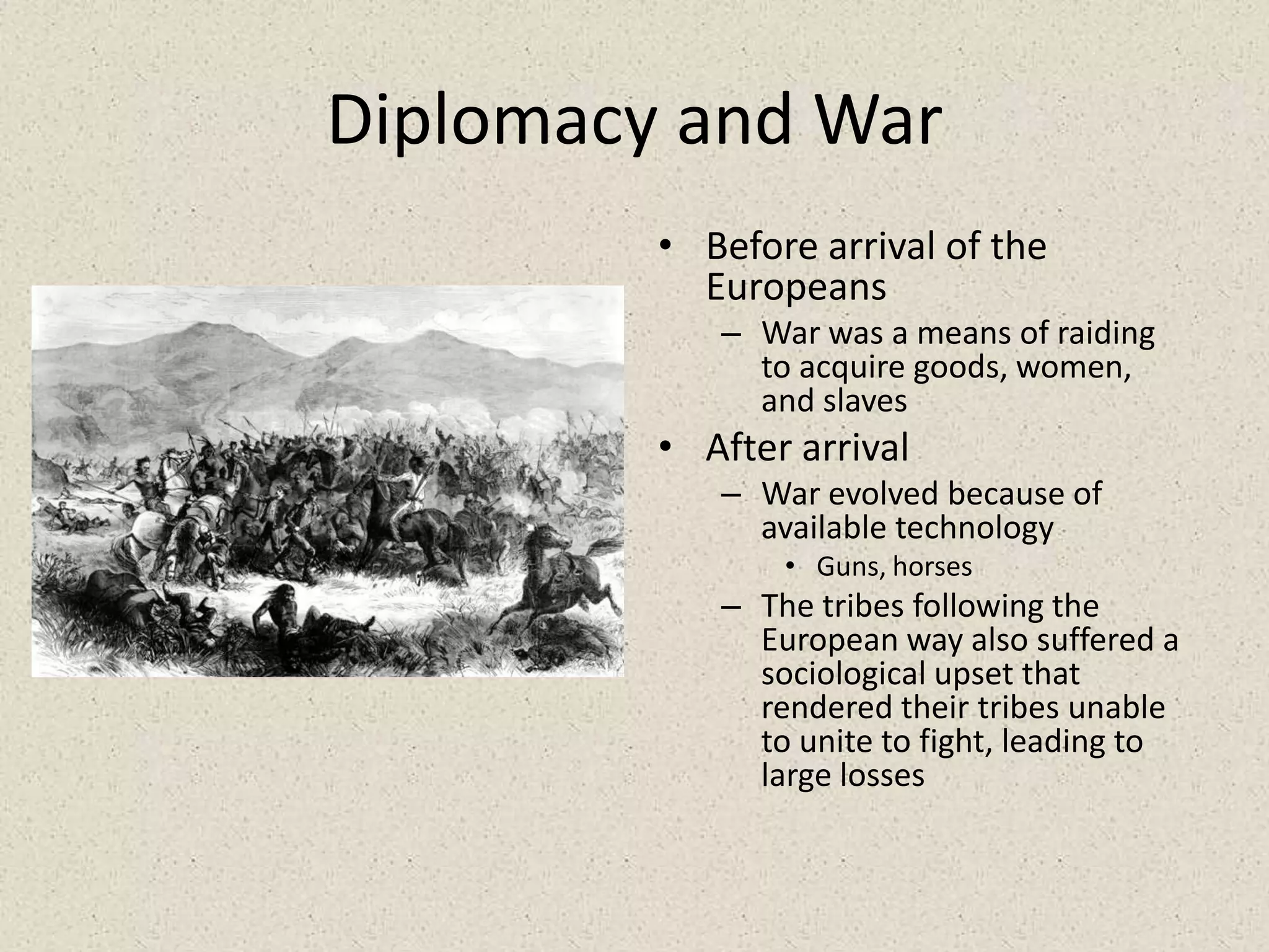 Diplomacy and WarBefore arrival of the Europeans War was a means of raiding to acquire goods, women, and slavesAfter arrivalWar evolved because of available technologyGuns, horsesThe tribes following the European way also suffered a sociological upset that rendered their tribes unable to unite to fight, leading to large losses