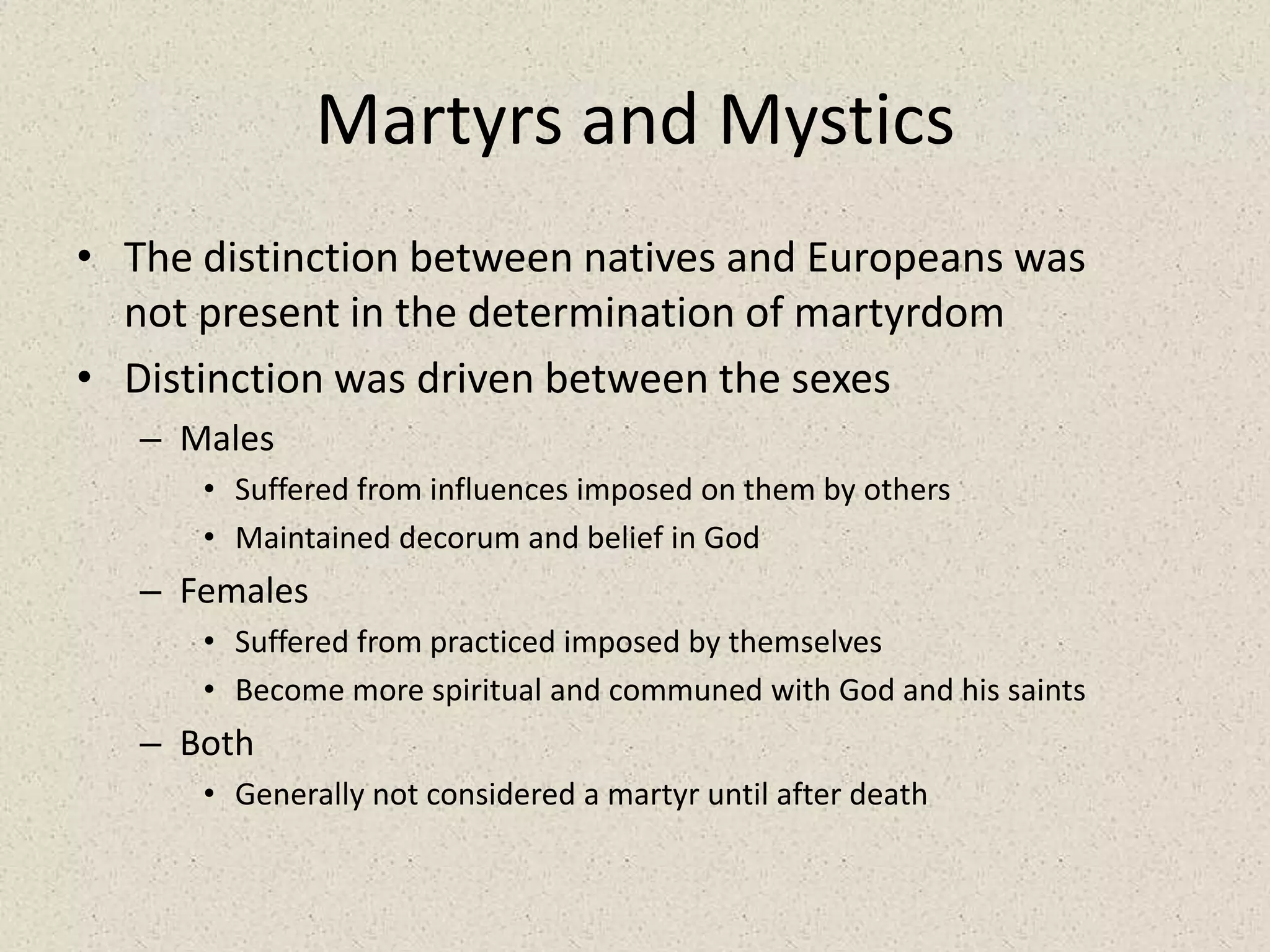 Martyrs and MysticsThe distinction between natives and Europeans was not present in the determination of martyrdomDistinction was driven between the sexesMalesSuffered from influences imposed on them by othersMaintained decorum and belief in GodFemalesSuffered from practiced imposed by themselvesBecome more spiritual and communed with God and his saintsBoth Generally not considered a martyr until after death