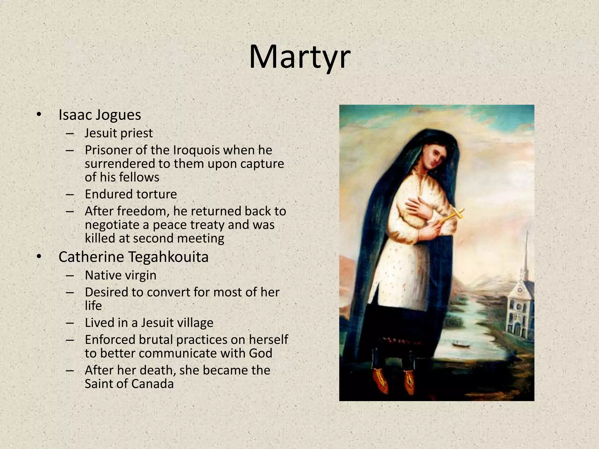 MartyrIsaac JoguesJesuit priestPrisoner of the Iroquois when he surrendered to them upon capture of his fellowsEndured tortureAfter freedom, he returned back to negotiate a peace treaty and was killed at second meetingCatherine TegahkouitaNative virginDesired to convert for most of her lifeLived in a Jesuit villageEnforced brutal practices on herself to better communicate with GodAfter her death, she became the Saint of Canada