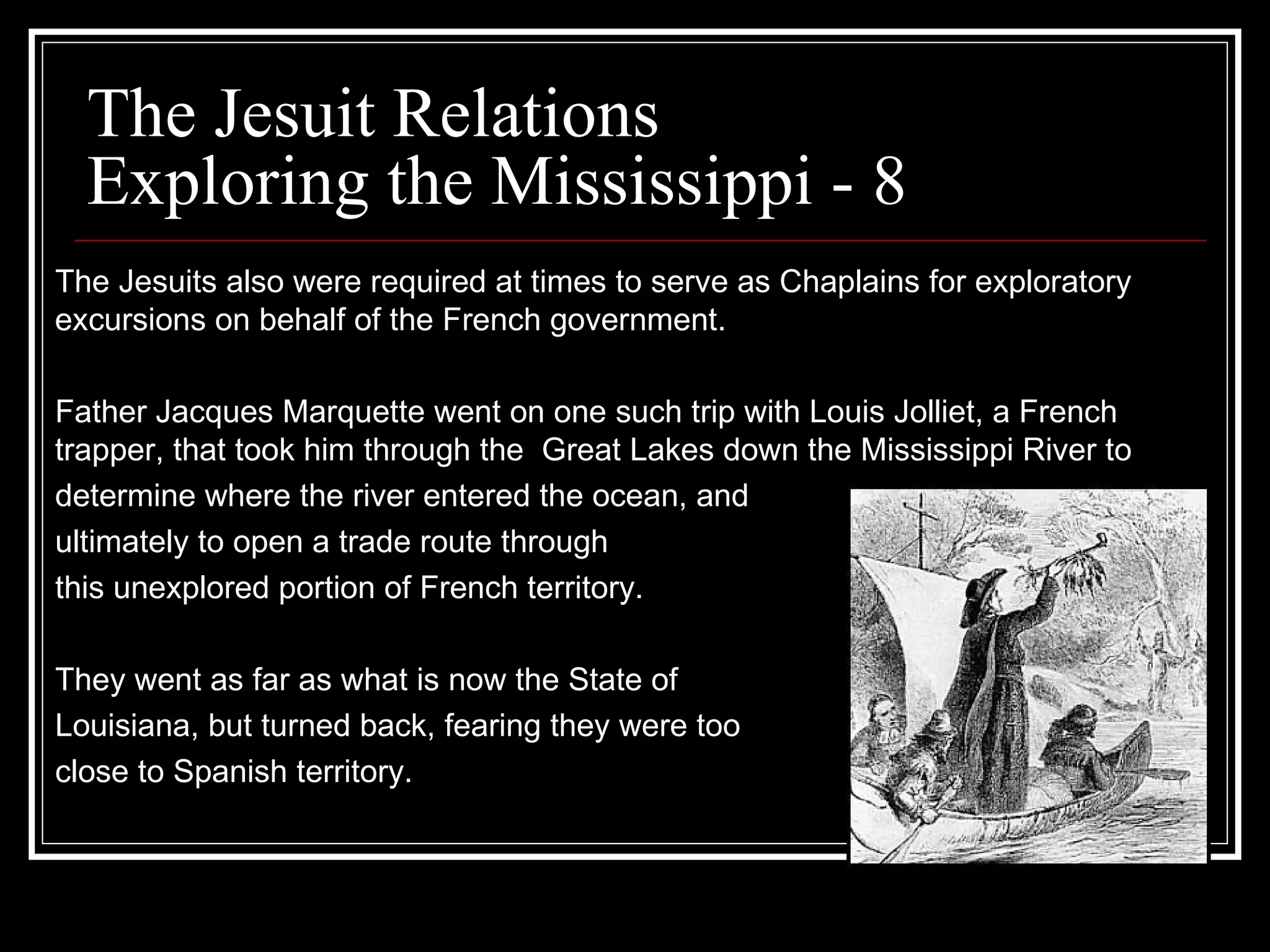 The Jesuit Relations Exploring the Mississippi - 8 The Jesuits also were required at times to serve as Chaplains for exploratory excursions on behalf of the French government. Father Jacques Marquette went on one such trip with Louis Jolliet, a French trapper, that took him through the  Great Lakes down the Mississippi River to  determine where the river entered the ocean, and  ultimately to open a trade route through this unexplored portion of French territory. They went as far as what is now the State of Louisiana, but turned back, fearing they were too close to Spanish territory.  