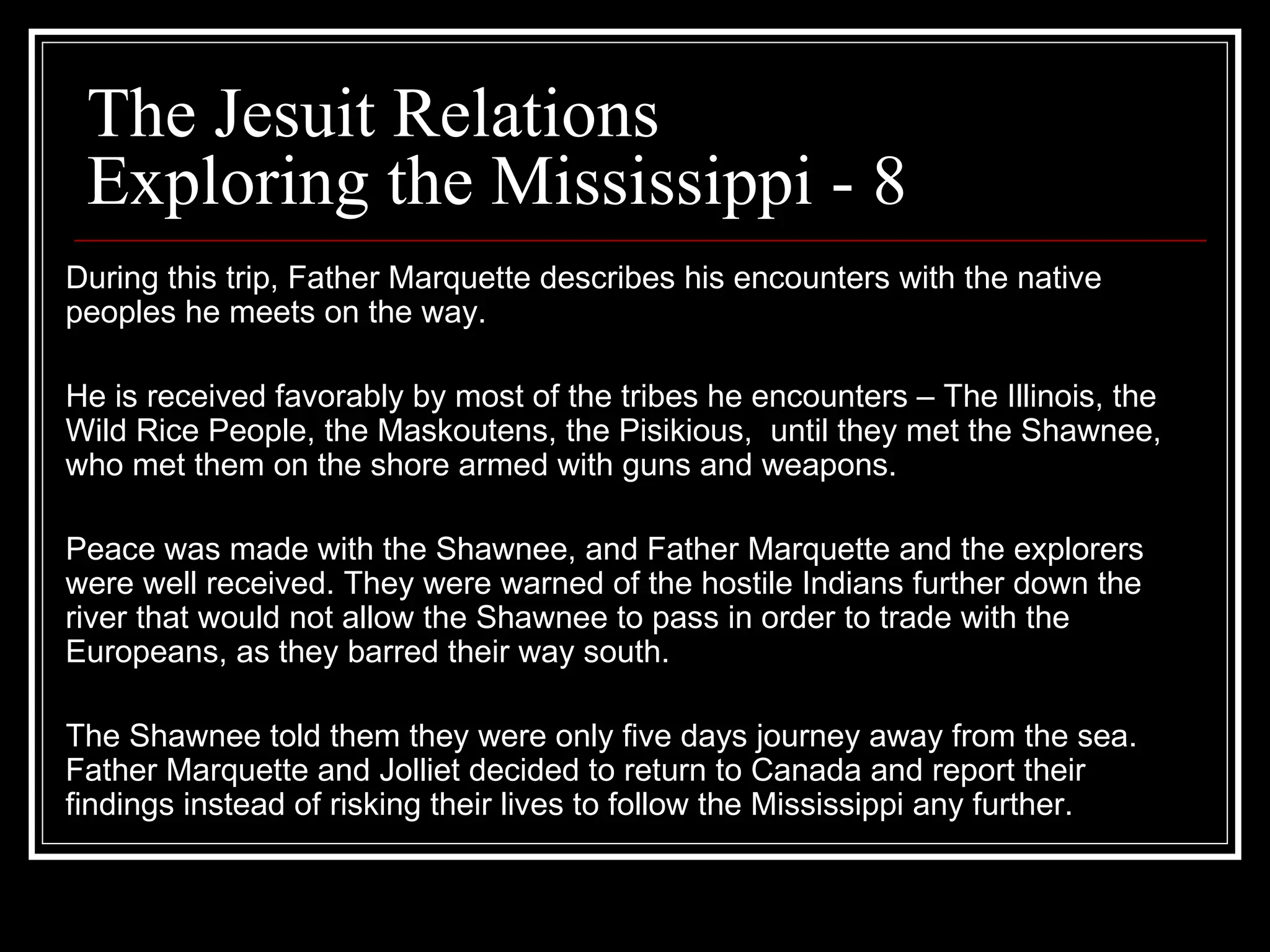 The Jesuit Relations Exploring the Mississippi - 8 During this trip, Father Marquette describes his encounters with the native peoples he meets on the way.  He is received favorably by most of the tribes he encounters – The Illinois, the Wild Rice People, the Maskoutens, the Pisikious,  until they met the Shawnee, who met them on the shore armed with guns and weapons.  Peace was made with the Shawnee, and Father Marquette and the explorers were well received. They were warned of the hostile Indians further down the river that would not allow the Shawnee to pass in order to trade with the Europeans, as they barred their way south.  The Shawnee told them they were only five days journey away from the sea. Father Marquette and Jolliet decided to return to Canada and report their findings instead of risking their lives to follow the Mississippi any further.  