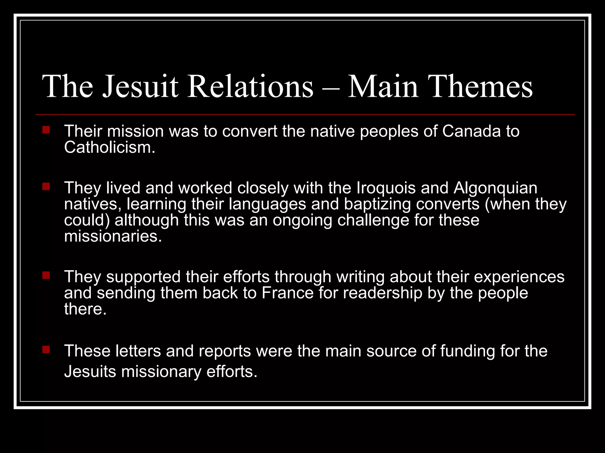 The Jesuit Relations – Main Themes Their mission was to convert the native peoples of Canada to Catholicism. They lived and worked closely with the Iroquois and Algonquian natives, learning their languages and baptizing converts (when they could) although this was an ongoing challenge for these missionaries. They supported their efforts through writing about their experiences and sending them back to France for readership by the people there. These letters and reports were the main source of funding for the Jesuits missionary efforts.   