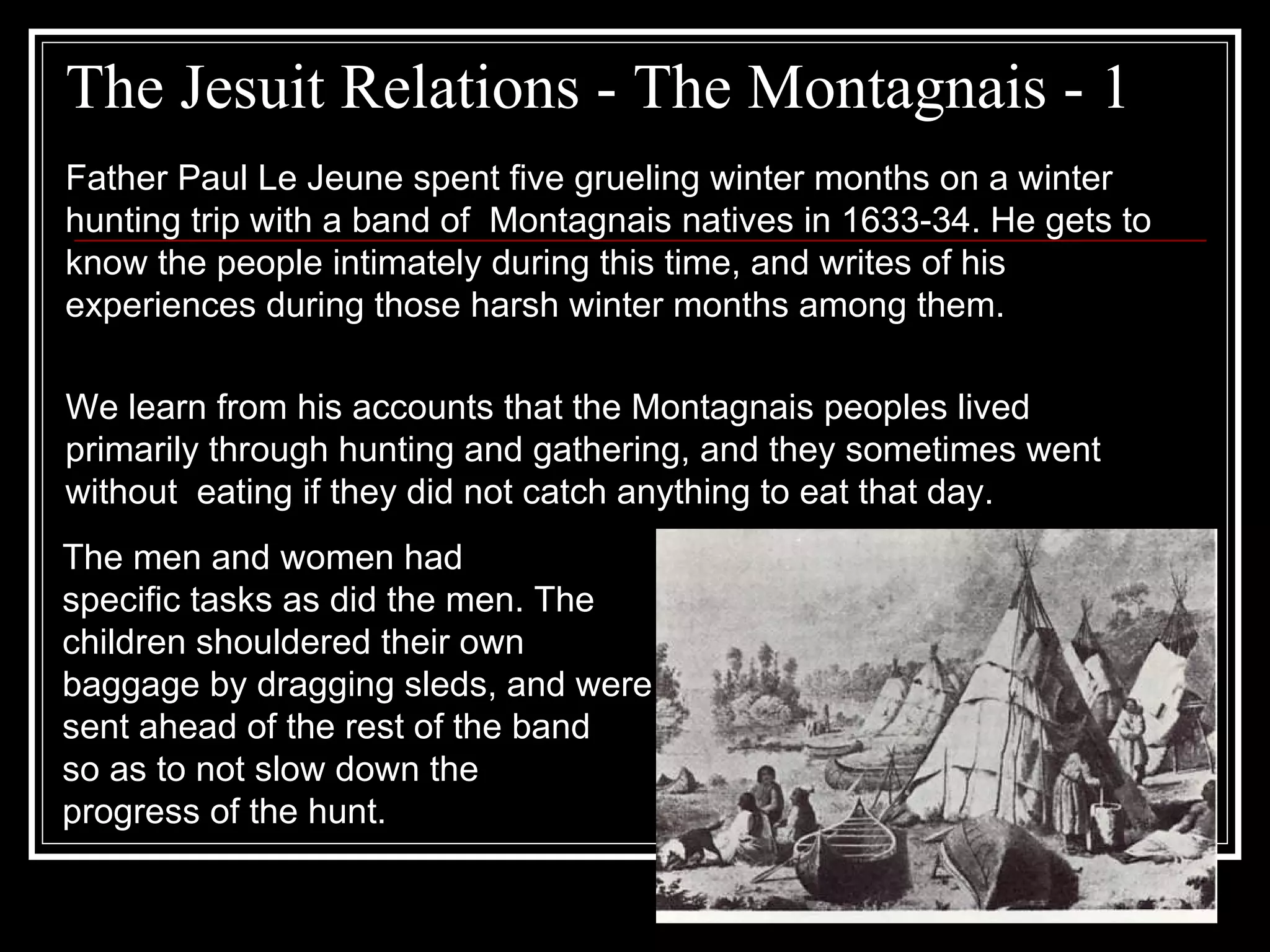 The Jesuit Relations - The Montagnais - 1 Father Paul Le Jeune spent five grueling winter months on a winter hunting trip with a band of  Montagnais natives in 1633-34. He gets to know the people intimately during this time, and writes of his experiences during those harsh winter months among them. We learn from his accounts that the Montagnais peoples lived primarily through hunting and gathering, and they sometimes went without  eating if they did not catch anything to eat that day.  The men and women had  specific tasks as did the men. The children shouldered their own  baggage by dragging sleds, and were  sent ahead of the rest of the band so as to not slow down the progress of the hunt. 